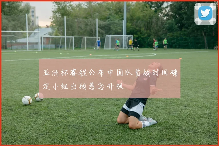 亚洲杯赛程公布中国队首战时间确定小组出线悬念升级