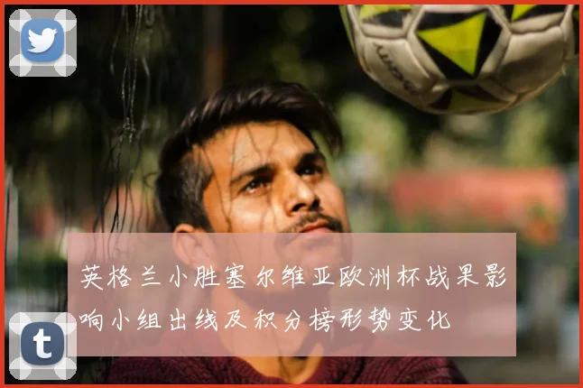 英格兰小胜塞尔维亚欧洲杯战果影响小组出线及积分榜形势变化