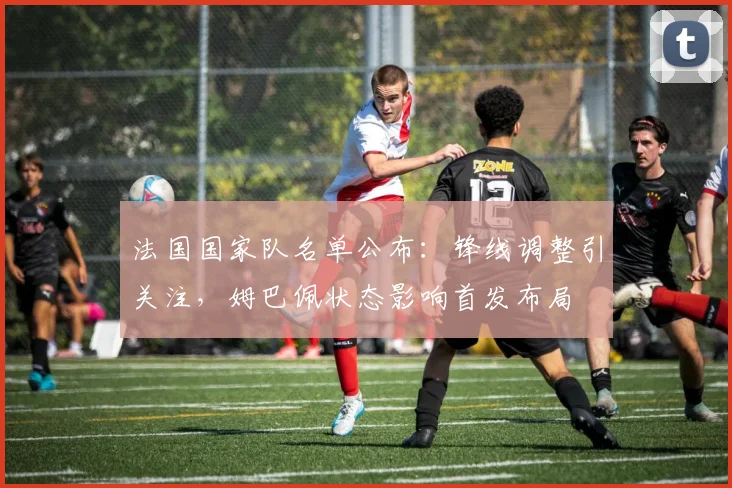 法国国家队名单公布：锋线调整引关注，姆巴佩状态影响首发布局