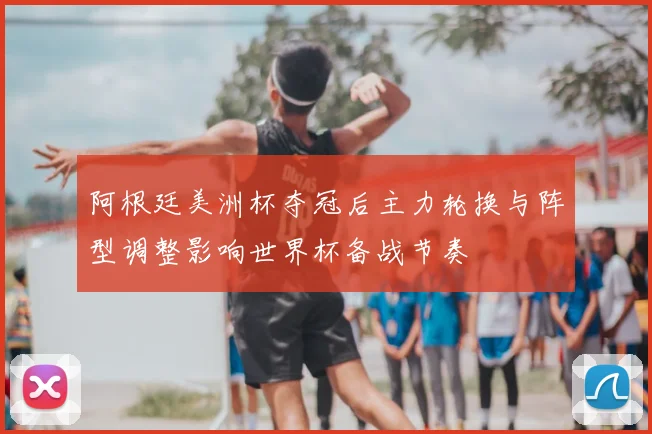 阿根廷美洲杯夺冠后主力轮换与阵型调整影响世界杯备战节奏