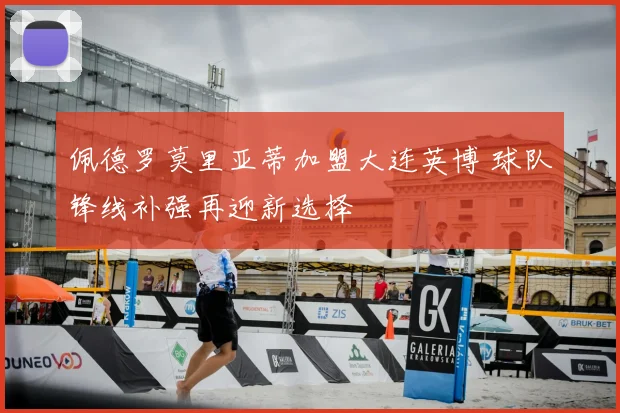 佩德罗莫里亚蒂加盟大连英博 球队锋线补强再迎新选择