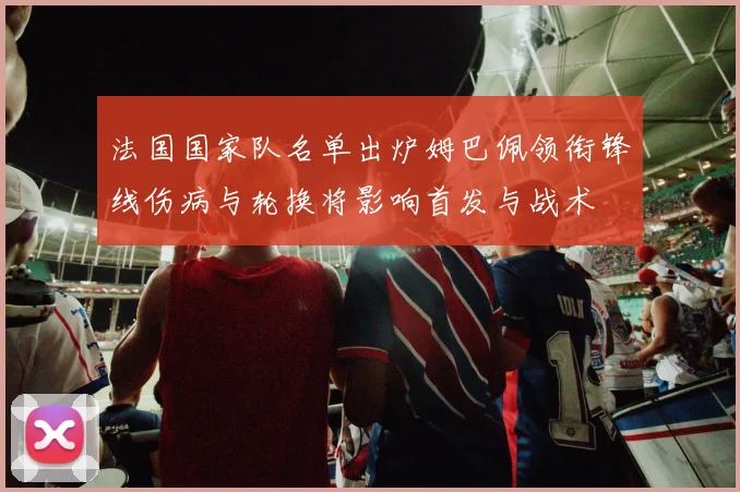 法国国家队名单出炉姆巴佩领衔锋线伤病与轮换将影响首发与战术