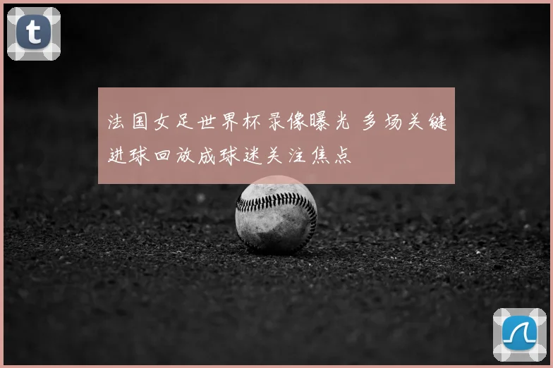 法国女足世界杯录像曝光 多场关键进球回放成球迷关注焦点