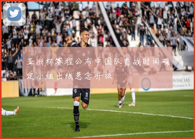 亚洲杯赛程公布中国队首战时间确定小组出线悬念升级