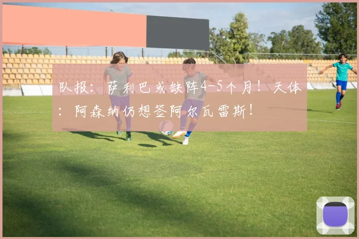 队报:萨利巴或缺阵4-5个月!天体:阿森纳仍想签阿尔瓦雷斯!