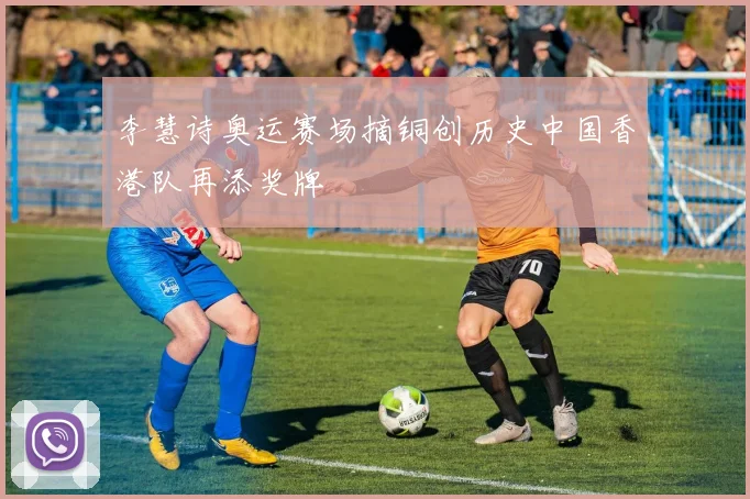李慧诗奥运赛场摘铜创历史中国香港队再添奖牌