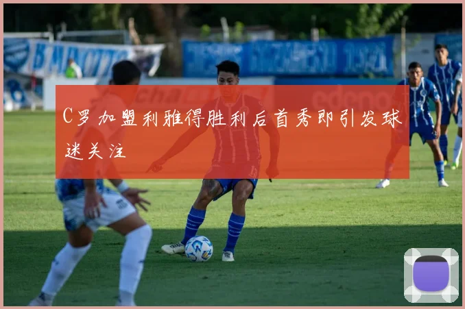 C罗加盟利雅得胜利后首秀即引发球迷关注