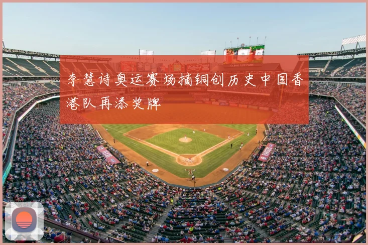 李慧诗奥运赛场摘铜创历史中国香港队再添奖牌