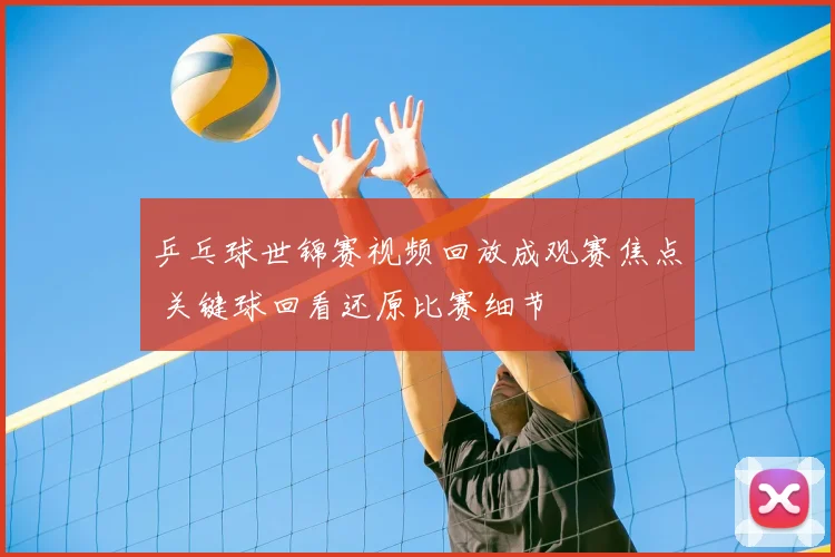 乒乓球世锦赛视频回放成观赛焦点 关键球回看还原比赛细节