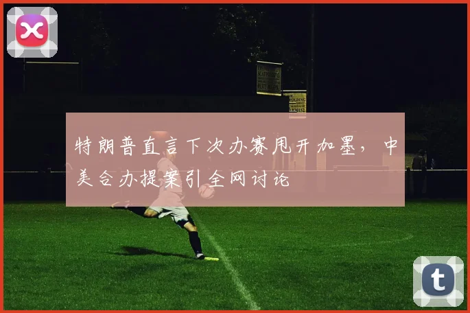 特朗普直言下次办赛甩开加墨,中美合办提案引全网讨论