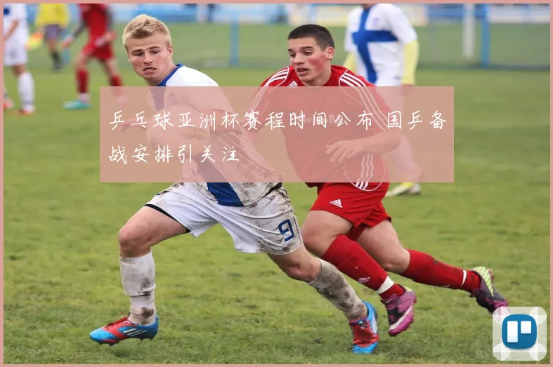 乒乓球亚洲杯赛程时间公布 国乒备战安排引关注