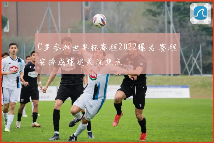 C罗参加世界杯赛程2022曝光 赛程安排成球迷关注焦点