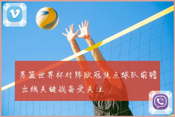 男篮世界杯对阵欧冠焦点球队前瞻 出线关键战备受关注
