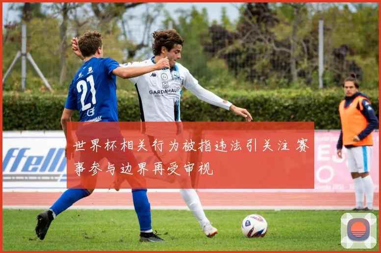 世界杯相关行为被指违法引关注 赛事参与边界再受审视