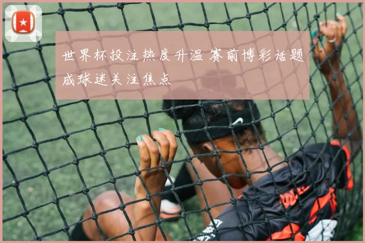 世界杯投注热度升温 赛前博彩话题成球迷关注焦点