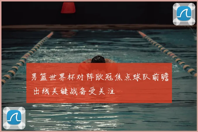 男篮世界杯对阵欧冠焦点球队前瞻 出线关键战备受关注