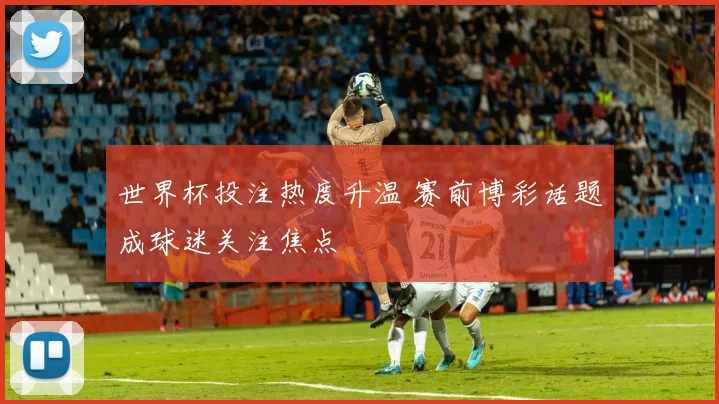 世界杯投注热度升温 赛前博彩话题成球迷关注焦点