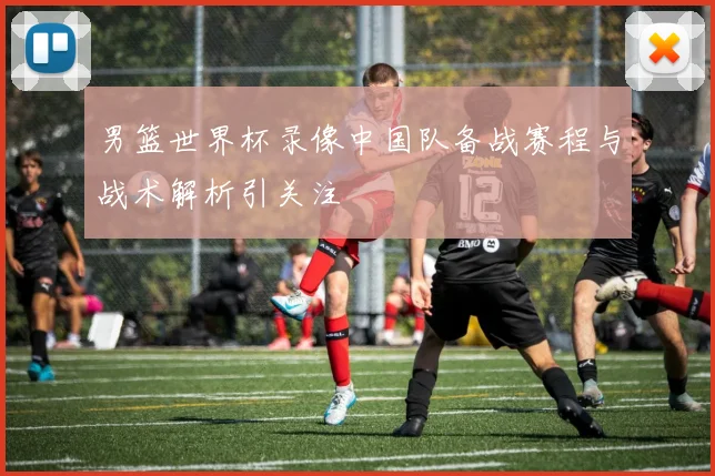 男篮世界杯录像中国队备战赛程与战术解析引关注