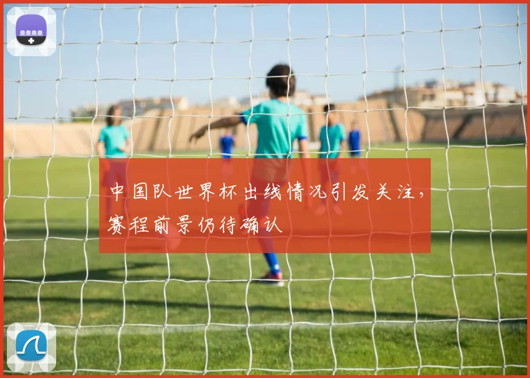 中国队世界杯出线情况引发关注，赛程前景仍待确认