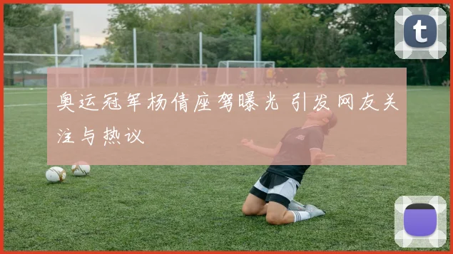 奥运冠军杨倩座驾曝光 引发网友关注与热议