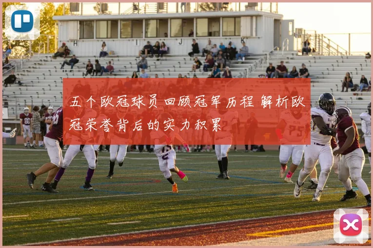 五个欧冠球员回顾冠军历程 解析欧冠荣誉背后的实力积累