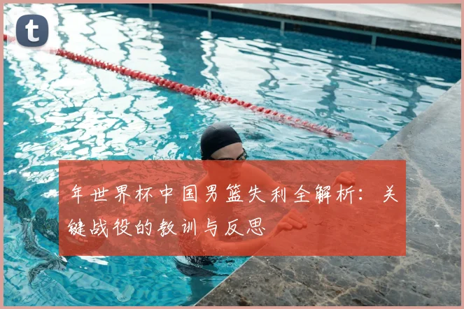 年世界杯中国男篮失利全解析:关键战役的教训与反思